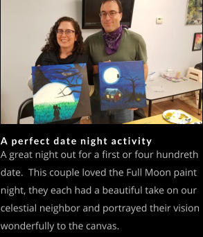 A perfect date night activity A great night out for a first or four hundreth date.  This couple loved the Full Moon paint night, they each had a beautiful take on our celestial neighbor and portrayed their vision wonderfully to the canvas.