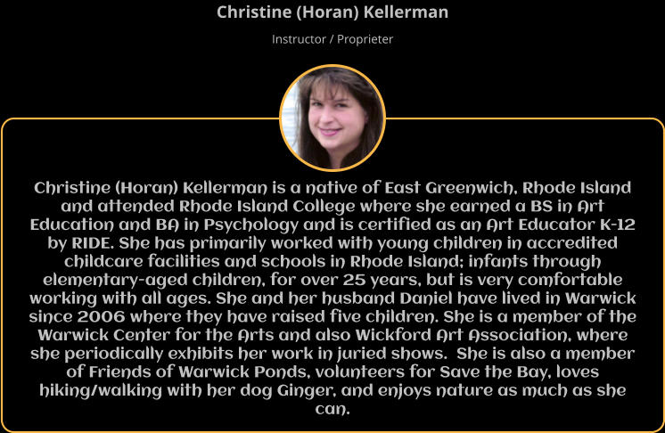 Christine (Horan) Kellerman is a native of East Greenwich, Rhode Island and attended Rhode Island College where she earned a BS in Art Education and BA in Psychology and is certified as an Art Educator K-12 by RIDE. She has primarily worked with young children in accredited childcare facilities and schools in Rhode Island; infants through elementary-aged children, for over 25 years, but is very comfortable working with all ages. She and her husband Daniel have lived in Warwick since 2006 where they have raised five children. She is a member of the Warwick Center for the Arts and also Wickford Art Association, where she periodically exhibits her work in juried shows.  She is also a member of Friends of Warwick Ponds, volunteers for Save the Bay, loves hiking/walking with her dog Ginger, and enjoys nature as much as she can. Christine (Horan) Kellerman Instructor / Proprieter
