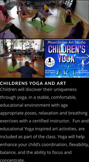 CHILDRENS YOGA AND ART Children will discover their uniqueness through yoga, in a stable, comfortable, educational environment with age appropriate poses, relaxation and breathing exercises with a certified instructor.  Fun and educational Yoga inspired art activities, are included as part of the class. Yoga will help enhance your child’s coordination, flexability, balance, and the ability to focus and concentrate.