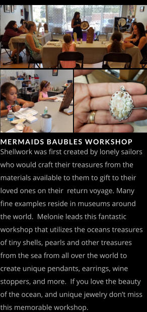 MERMAIDS BAUBLES WORKSHOP   Shellwork was first created by lonely sailors who would craft their treasures from the materials available to them to gift to their loved ones on their  return voyage. Many fine examples reside in museums around the world.  Melonie leads this fantastic workshop that utilizes the oceans treasures of tiny shells, pearls and other treasures from the sea from all over the world to create unique pendants, earrings, wine stoppers, and more.  If you love the beauty of the ocean, and unique jewelry don’t miss this memorable workshop.