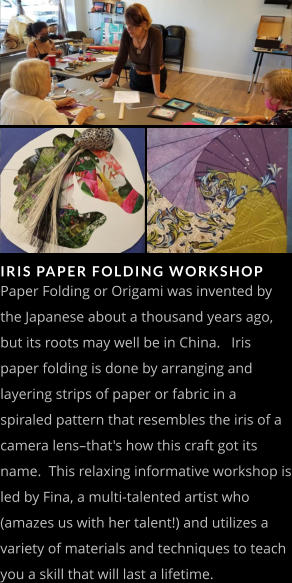 IRIS PAPER FOLDING WORKSHOP   Paper Folding or Origami was invented by the Japanese about a thousand years ago, but its roots may well be in China.   Iris paper folding is done by arranging and layering strips of paper or fabric in a spiraled pattern that resembles the iris of a camera lens–that's how this craft got its name.  This relaxing informative workshop is led by Fina, a multi-talented artist who (amazes us with her talent!) and utilizes a variety of materials and techniques to teach you a skill that will last a lifetime.