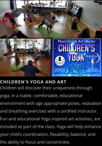 CHILDREN’S YOGA AND ART Children will discover their uniqueness through yoga, in a stable, comfortable, educational environment with age appropriate poses, relaxation and breathing exercises with a certified instructor.  Fun and educational Yoga inspired art activities, are included as part of the class. Yoga will help enhance your child’s coordination, flexability, balance, and the ability to focus and concentrate.