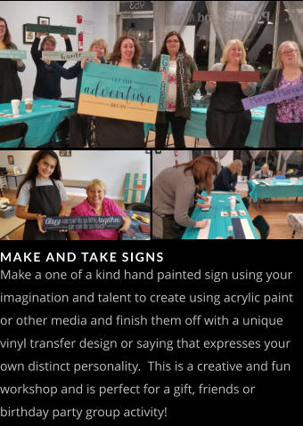 MAKE AND TAKE SIGNS Make a one of a kind hand painted sign using your imagination and talent to create using acrylic paint or other media and finish them off with a unique vinyl transfer design or saying that expresses your own distinct personality.  This is a creative and fun workshop and is perfect for a gift, friends or birthday party group activity!