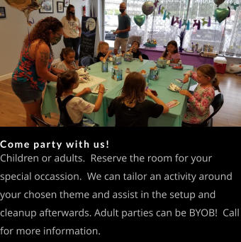 Come party with us! Children or adults.  Reserve the room for your special occassion.  We can tailor an activity around your chosen theme and assist in the setup and cleanup afterwards. Adult parties can be BYOB!  Call for more information.
